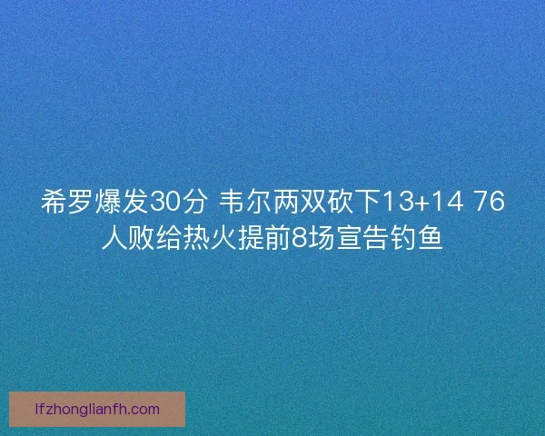 希罗爆发30分 韦尔两双砍下13+14 76人败给热火提前8场宣告钓鱼
