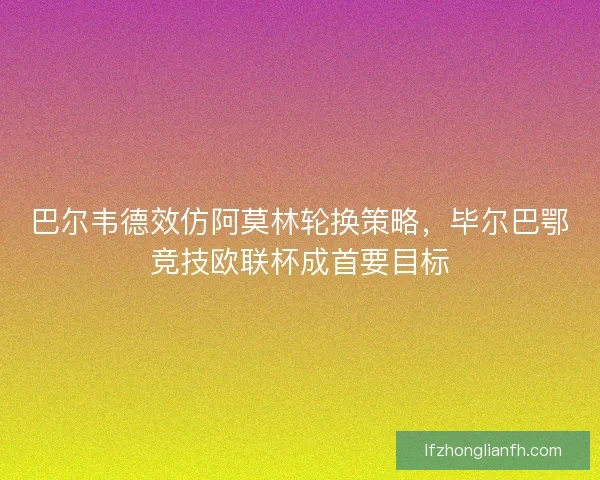 巴尔韦德效仿阿莫林轮换策略，毕尔巴鄂竞技欧联杯成首要目标