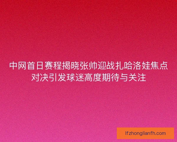 中网首日赛程揭晓张帅迎战扎哈洛娃焦点对决引发球迷高度期待与关注