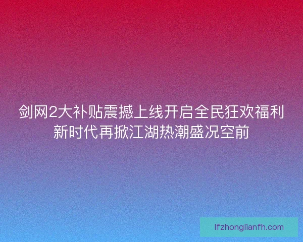 剑网2大补贴震撼上线开启全民狂欢福利新时代再掀江湖热潮盛况空前