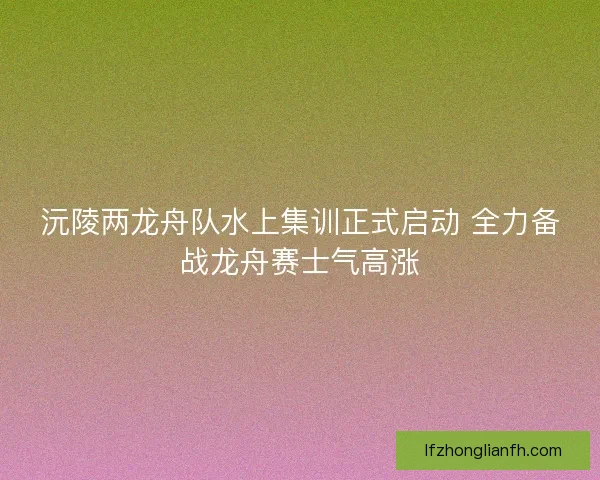 沅陵两龙舟队水上集训正式启动 全力备战龙舟赛士气高涨